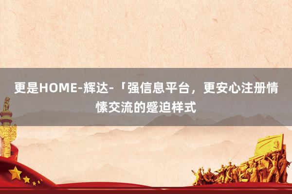 更是HOME-辉达-「强信息平台,更安心注册情愫交流的蹙迫样式