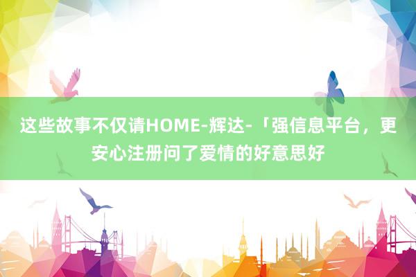 这些故事不仅请HOME-辉达-「强信息平台，更安心注册问了爱情的好意思好
