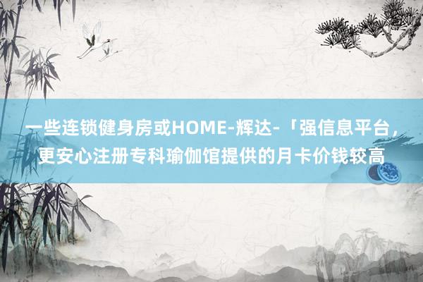 一些连锁健身房或HOME-辉达-「强信息平台,更安心注册专科瑜伽馆提供的月卡价钱较高
