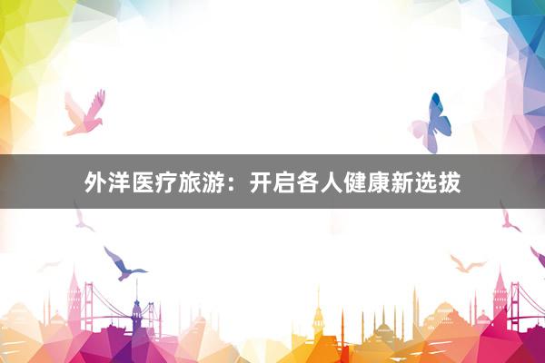 外洋医疗旅游：开启各人健康新选拔